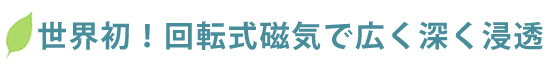 世界初!回転式磁気で広く深く浸透