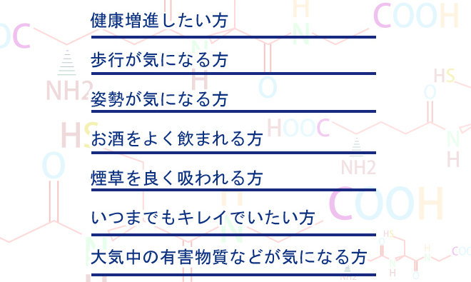 健康増進したい方。歩行が気になる方。姿勢が気になる方。お酒をよく飲まれれる方。たばこをよく吸われる方。いつまでもキレイでいたい方。大気中の有害物質などが気になる方